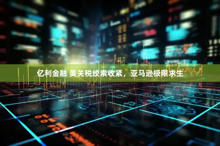 亿利金融 美关税绞索收紧，亚马逊极限求生
