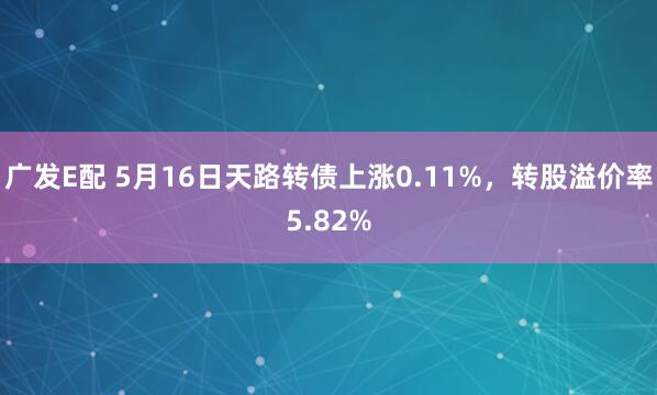 广发E配 5月16日天路转债上涨0.11%，转股溢价率5.82%
