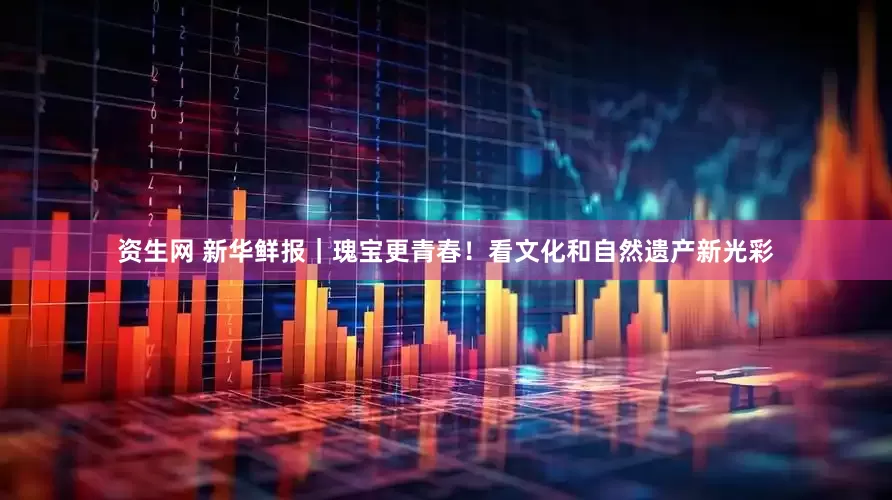 资生网 新华鲜报｜瑰宝更青春！看文化和自然遗产新光彩