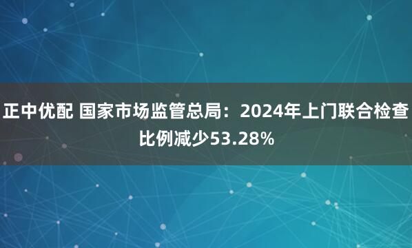 正中优配 国家市场监管总局：2024年上门联合检查比例减少53.28%