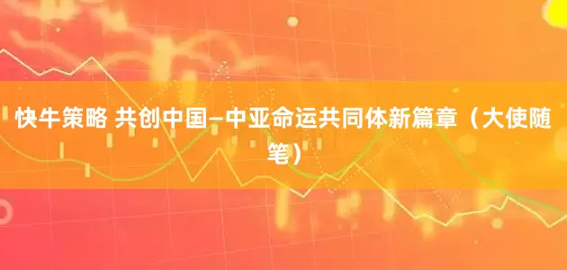 快牛策略 共创中国—中亚命运共同体新篇章（大使随笔）