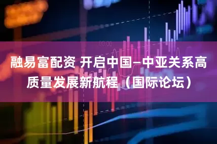 融易富配资 开启中国—中亚关系高质量发展新航程（国际论坛）