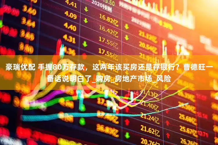 豪瑞优配 手握80万存款，这两年该买房还是存银行？曹德旺一番话说明白了_购房_房地产市场_风险