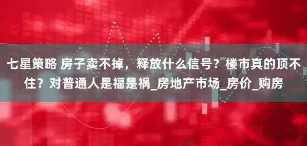 七星策略 房子卖不掉，释放什么信号？楼市真的顶不住？对普通人是福是祸_房地产市场_房价_购房