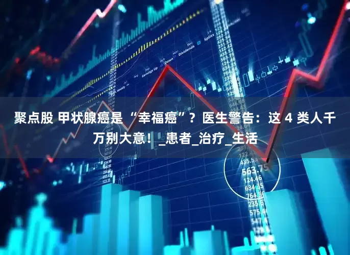 聚点股 甲状腺癌是 “幸福癌”？医生警告：这 4 类人千万别大意！_患者_治疗_生活