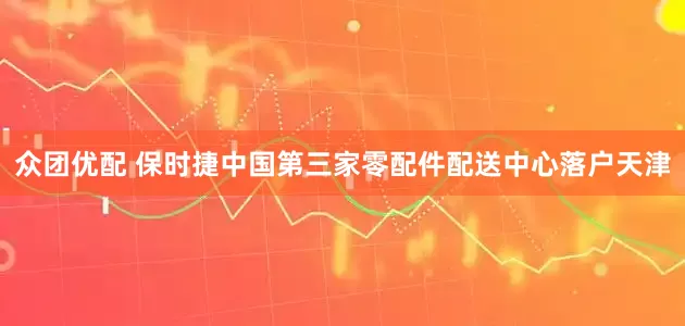 众团优配 保时捷中国第三家零配件配送中心落户天津
