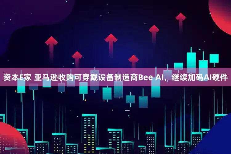 资本E家 亚马逊收购可穿戴设备制造商Bee AI，继续加码AI硬件