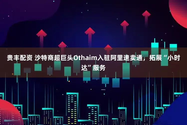贵丰配资 沙特商超巨头Othaim入驻阿里速卖通，拓展“小时达”服务