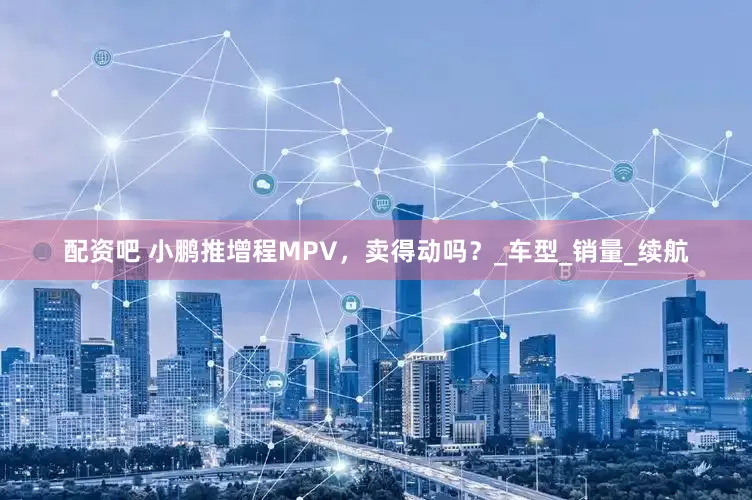 配资吧 小鹏推增程MPV，卖得动吗？_车型_销量_续航