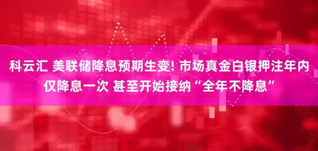 科云汇 美联储降息预期生变! 市场真金白银押注年内仅降息一次 甚至开始接纳“全年不降息”