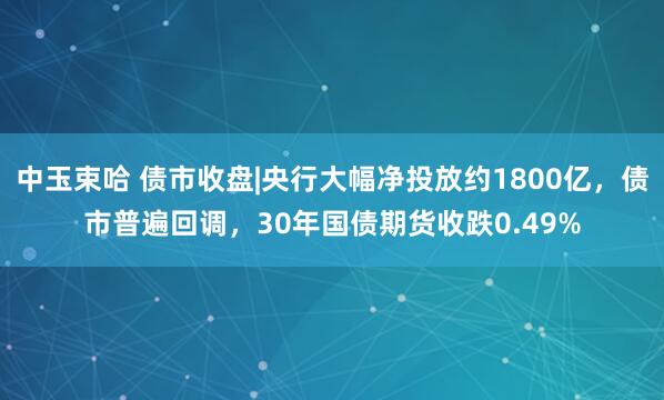 中玉束哈 债市收盘|央行大幅净投放约1800亿，债市普遍回调，30年国债期货收跌0.49%