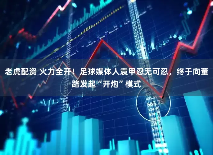 老虎配资 火力全开！足球媒体人袁甲忍无可忍，终于向董路发起“开炮”模式