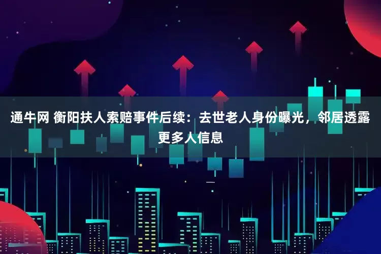 通牛网 衡阳扶人索赔事件后续：去世老人身份曝光，邻居透露更多人信息