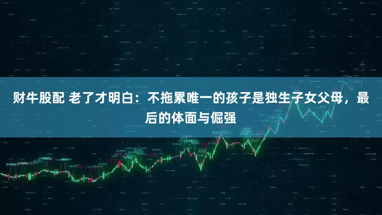 财牛股配 老了才明白：不拖累唯一的孩子是独生子女父母，最后的体面与倔强